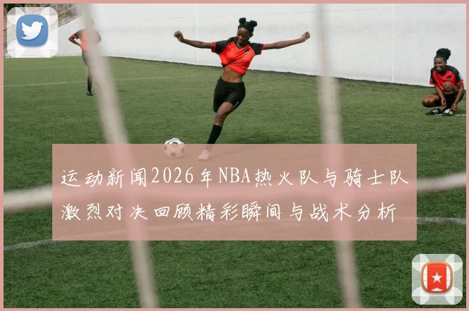 运动新闻2026年NBA热火队与骑士队激烈对决回顾精彩瞬间与战术分析