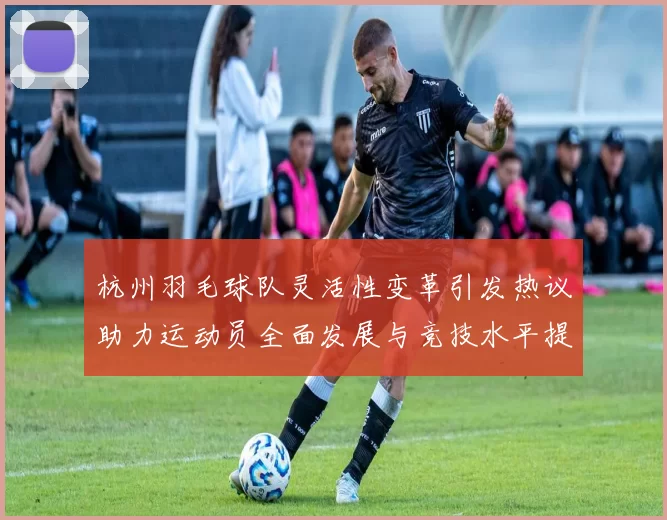 杭州羽毛球队灵活性变革引发热议助力运动员全面发展与竞技水平提升