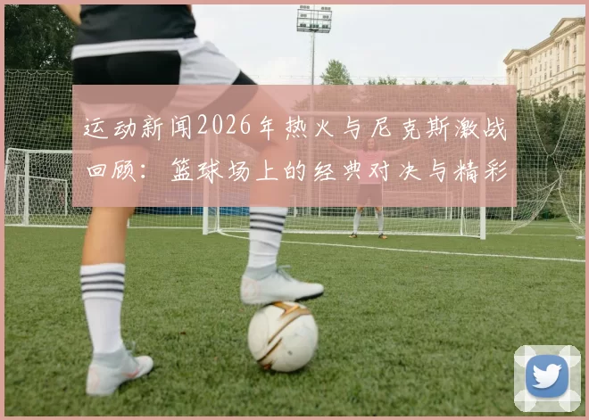 运动新闻2026年热火与尼克斯激战回顾：篮球场上的经典对决与精彩瞬间