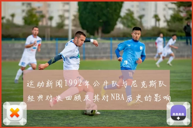 运动新闻1992年公牛队与尼克斯队经典对决回顾及其对NBA历史的影响分析